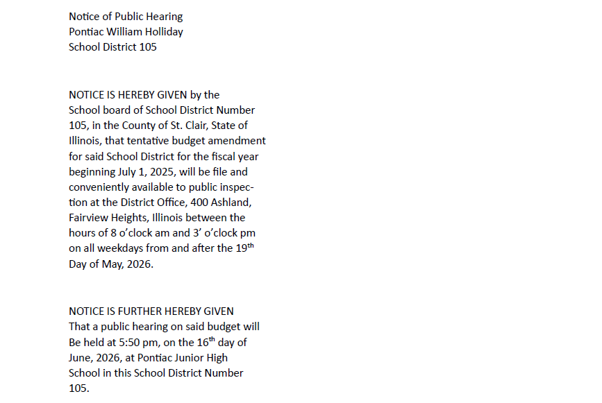 Notice of Public Hearing Pontiac William Holliday School District 105 NOTICE IS HEREBY GIVEN by the School board of School District Number 105, in the County of St. Clair, State of Illinois, that tentative budget amendment for said School District for the fiscal year beginning July 1, 2025, will be file and conveniently available to public inspec- tion at the District Office, 400 Ashland, Fairview Heights, Illinois between the hours of 8 o’clock am and 3’ o’clock pm on all weekdays from and after the 19 th Day of May, 2026. NOTICE IS FURTHER HEREBY GIVEN That a public hearing on said budget will Be held at 5:50 pm, on the 16 th day of June, 2026, at Pontiac Junior High School in this School District Number 105. Dated this 19 st day of May, 2026. School Board of School District Number 105, in the County of St. Clair, State of Illinois. Jessica Zerjal Secretary Pontiac William Holliday Board of Education