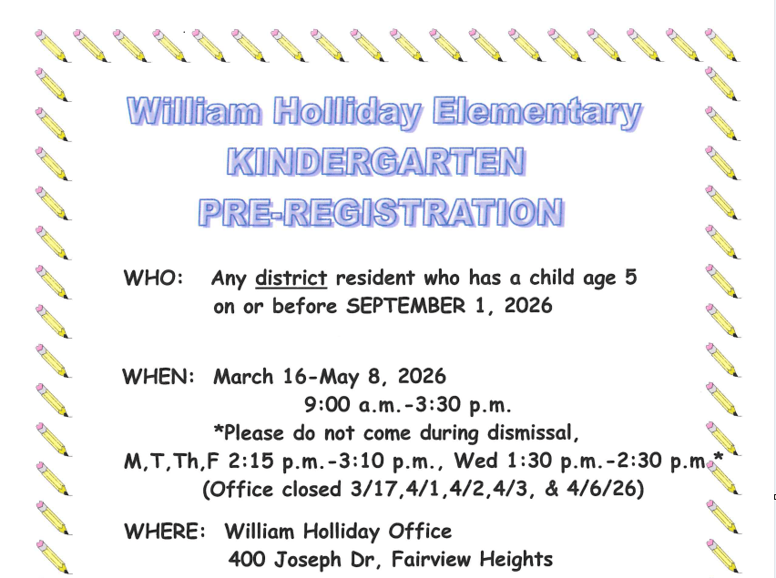 William Holliday Elementary Kindergarten Pre-Registration. This is for any district resident who has a child age 5 on or before September 1, 2026. Pre-registration occurs from March 16 to May 8, 2026, between 9:00 a.m. and 3:30 p.m.. Please do not come during dismissal, which is 2:15 p.m. to 3:10 p.m. on Monday, Tuesday, Thursday, and Friday, and 1:30 p.m. to 2:30 p.m. on Wednesday. The office is closed March 17, April 1, April 2, April 3, and April 6, 2026. Registration takes place at the William Holliday Office at 400 Joseph Dr, Fairview Heights. You must pick up a registration packet, complete it, and return it to the office with a certified copy of your child's birth certificate and proofs of residency. Residency requirements are on the website at www.pwh105.org. Packets are due by Friday, May 15, 2026. If you have questions, call the office at 233-7588.