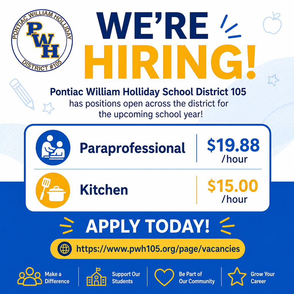 Pontiac William Holliday School District 105 has positions available across the district for the upcoming school year, including:  • Paraprofessional – $19.88/hour  • Kitchen – $15.00/hour  Interested candidates can apply today: https://www.pwh105.org/page/vacancies