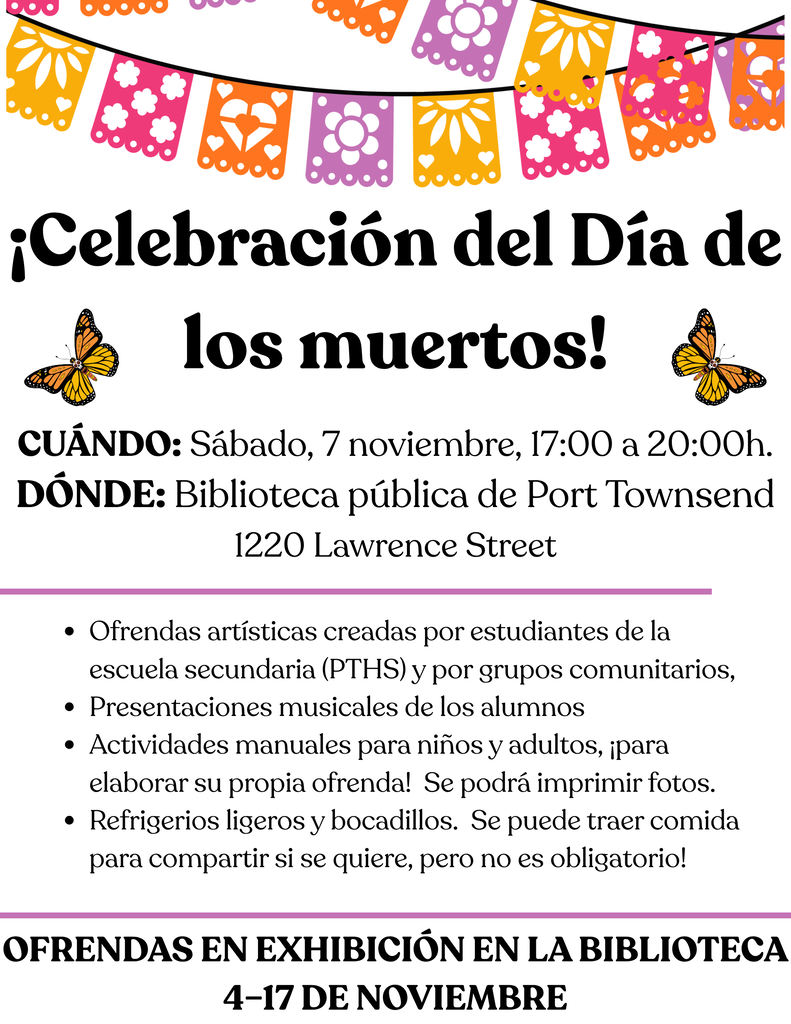 Día De Los Muertos Celebration! Join us for the festivities! Music, Crafts, and Refreshments When? Saturday, Nov. 7, 5-8pm Where? Port Townsend Public Library (1220 Lawrence Street) Who? All ages welcome More Info? https://sites.google.com/d/1NY471tLpluGurQUfXakUqYG-EAR8VQlS/p/1JaSfEQNP8EiqGN8EBc6mqqcLHlL99ej2/edit?pli=1 Hosted by Port Townsend High School students and community partners