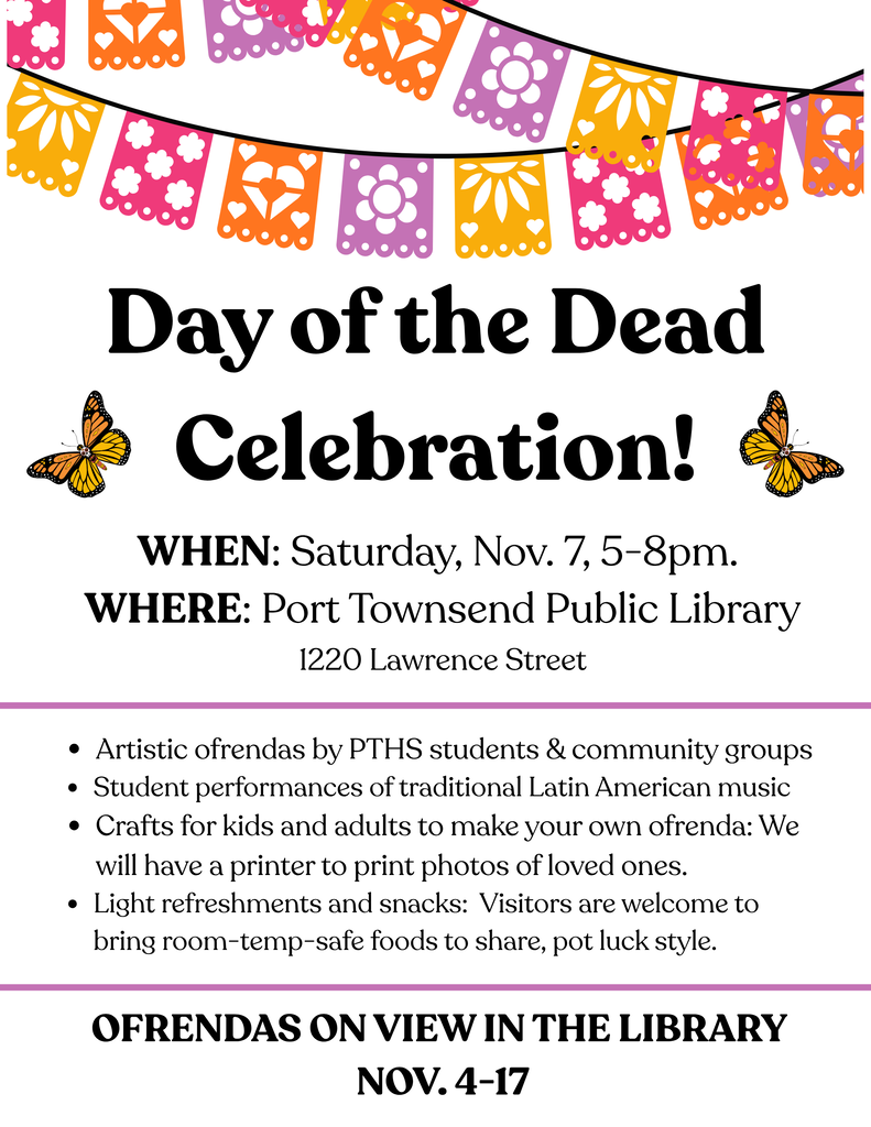 Día De Los Muertos Celebration! Join us for the festivities! Music, Crafts, and Refreshments When? Saturday, Nov. 7, 5-8pm Where? Port Townsend Public Library (1220 Lawrence Street) Who? All ages welcome More Info? https://sites.google.com/d/1NY471tLpluGurQUfXakUqYG-EAR8VQlS/p/1JaSfEQNP8EiqGN8EBc6mqqcLHlL99ej2/edit?pli=1 Hosted by Port Townsend High School students and community partners