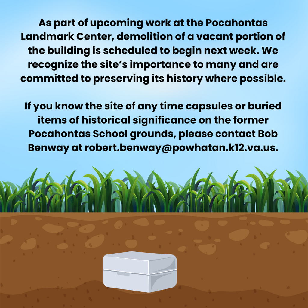 Graphic of a metal container buried underground. Text that reads: As part of upcoming work at the Pocahontas Landmark Center, demolition of a vacant portion of the building is scheduled to begin next week. We recognize the site’s importance to many and are committed to preserving its history where possible. If you know the site of any time capsules or buried items of historical significance on the former Pocahontas School grounds, please contact Bob Benway at robert.benway@powhatan.k12.va.us.