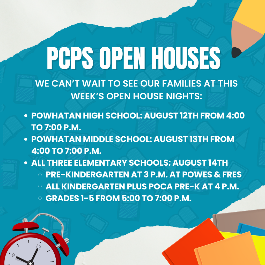 School related graphics. Text that reads: PCPS Open Houses We can’t wait to see our families at this week’s open house nights: Powhatan High School: August 12th from 4:00 to 7:00 p.m. Powhatan Middle School: August 13th from 4:00 to 7:00 p.m. All three elementary schools: August 14th  Pre-kindergarten at 3 p.m. at POWES & Fres all Kindergarten plus POCA Pre-K at 4 p.m. Grades 1-5 from 5:00 to 7:00 p.m.