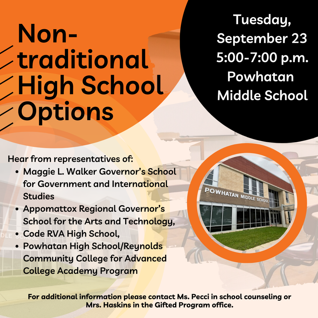 Photo of Powhatan MIddle School. Text that reads: Non-traditional High School Options Tuesday, September 23 5:00-7:00 p.m. Powhatan  Middle School Hear from representatives of: Maggie L. Walker Governor’s School for Government and International Studies Appomattox Regional Governor’s School for the Arts and Technology,  Code RVA High School,  Powhatan High School/Reynolds Community College for Advanced College Academy Program For additional information please contact Ms. Pecci in school counseling or Mrs. Haskins in the Gifted Program office.