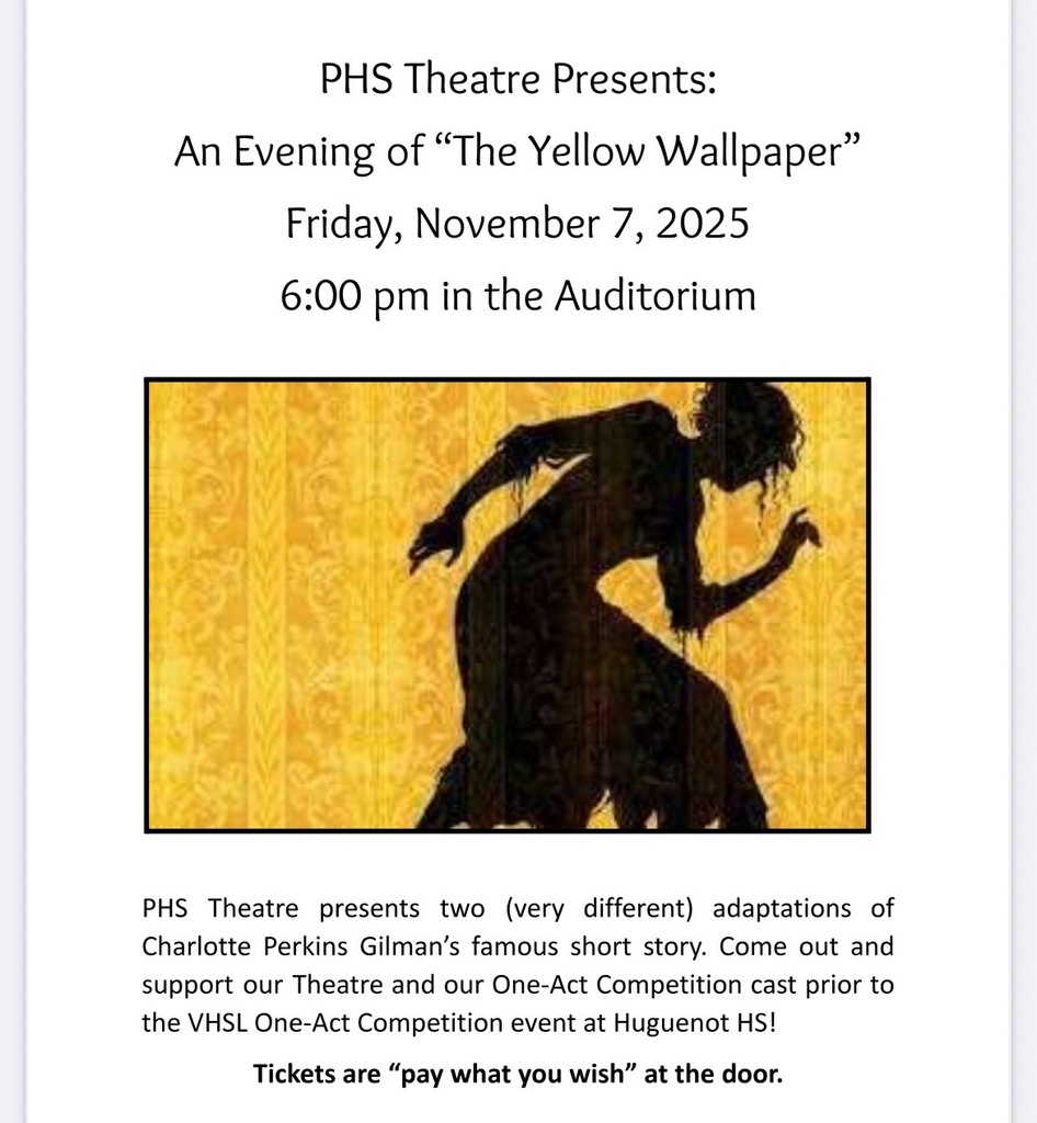 Graphic of a woman's silhoette against yellow wallpaper. Text that reads: PHS Theatre Presents: PHS Theatre presents two (very different) adaptations of Charlotte Perkins Gilman's famous short story. Come out and support our Theatre and our One-Act Competition cast prior to the VHSL One-Act Competition event at Huguenot HS! Tickets are "pay what you wish" at the door.An Evening of "The Yellow Wallpaper" Friday, November 7, 2025 6:00 pm in the Auditorium.