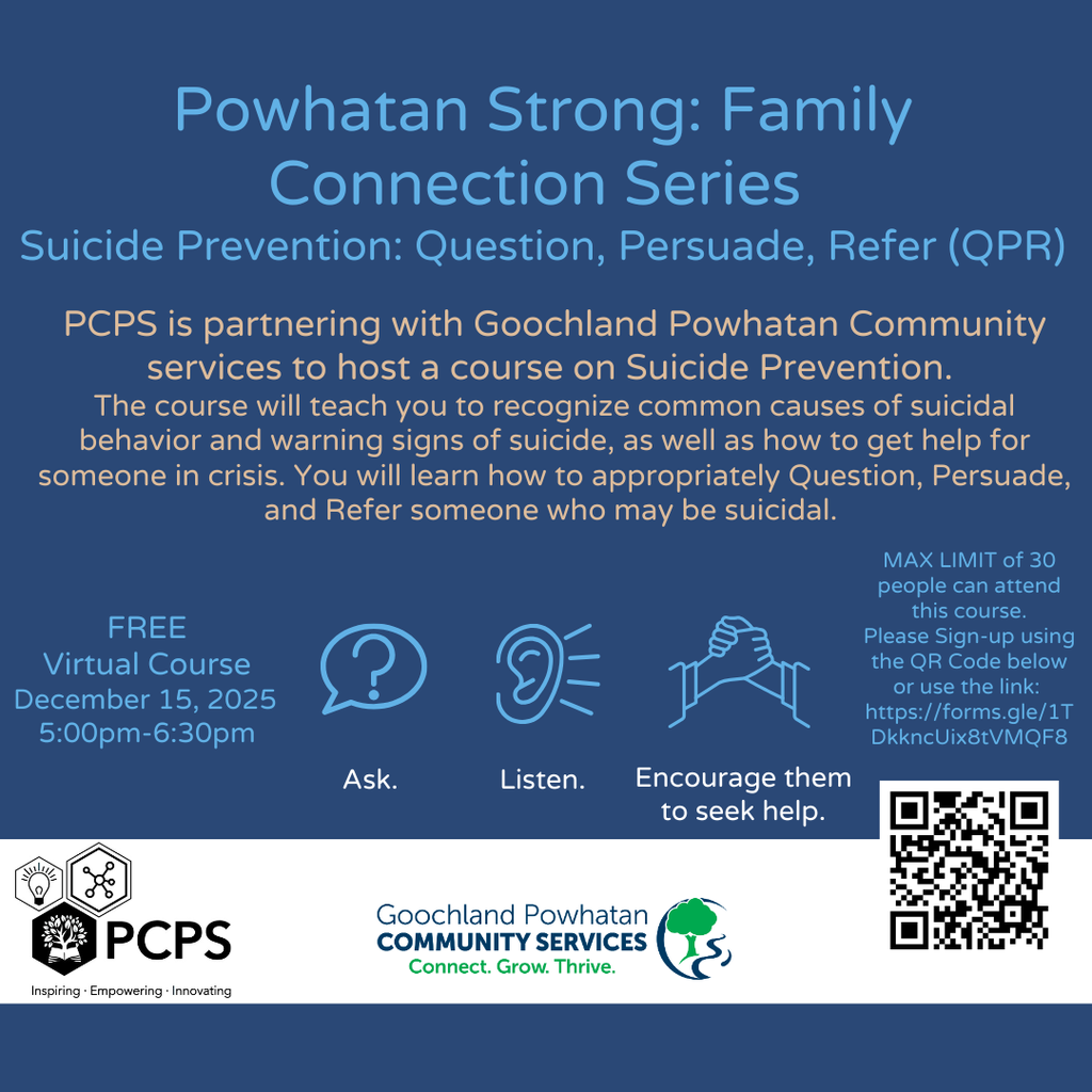 Text that reads: Powhatan Strong: Family Connection Series Suicide Prevention: Question, Persuade, Refer (QPR). PCPS is partnering with Goochland Powhatan Community services to host a course on Suicide Prevention. The course will teach you to recognize common causes of suicidal behavior and warning signs of suicide, as well as how to get help for someone in crisis. You will learn how to appropriately Question, Persuade, and Refer someone who may be suicidal. FREE. Virtual Course. December 15, 2025. 5:00pm-6:30 pm. MAX LIMIT of 30 people can attend this course. Please Sign-up using the QR Code below or use the link: https://forms.gle/1TDkkncUix8tVMQF8.