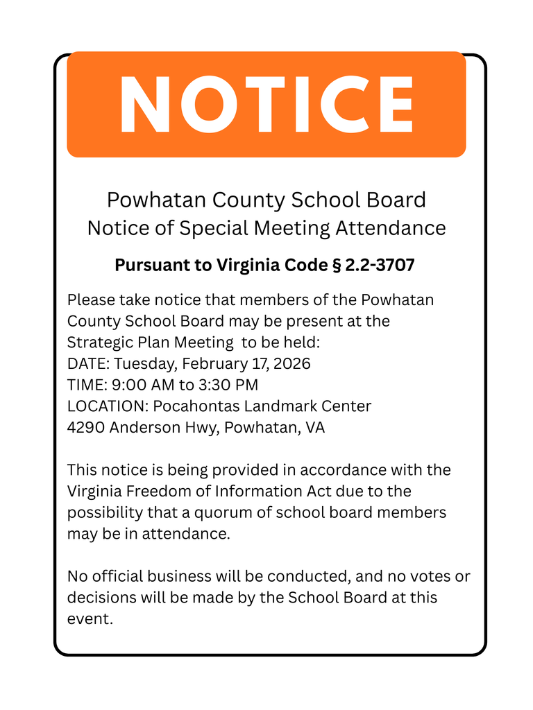 This is a Powhatan County School Board Notice of Special Meeting Attendance. Pursuant to Virginia Code § 2.2-3707, please take notice that members of the Powhatan County School Board may be present at the Strategic Plan Meeting to be held: DATE: Tuesday, February 17, 2026 TIME: 9:00 AM to 3:30 PM LOCATION: Pocahontas Landmark Center, 4290 Anderson Hwy, Powhatan, VA This notice is being provided in accordance with the Virginia Freedom of Information Act due to the possibility that a quorum of school board members may be in attendance. No official business will be conducted, and no votes or decisions will be made by the School Board at this event.