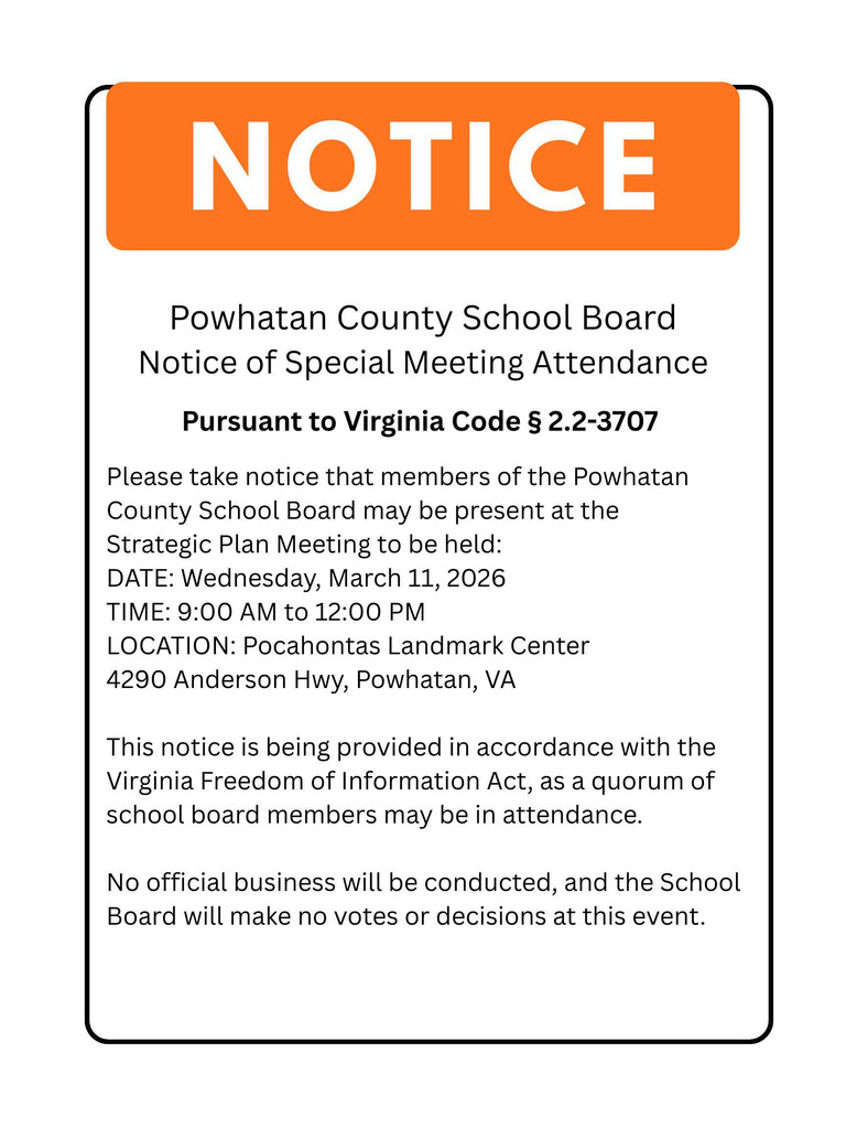 Powhatan County School Board Notice of Special Meeting Attendance Pursuant to Virginia Code § 2.2-3707:  Please take notice that members of the Powhatan County School Board may be present at the Strategic Plan Meeting to be held: DATE: Wednesday, March 11, 2026 TIME: 9:00 AM to 12:00 PM LOCATION: Pocahontas Landmark Center 4290 Anderson Hwy, Powhatan, VA This notice is being provided in accordance with the Virginia Freedom of Information Act, as a quorum of school board members may be in attendance. No official business will be conducted, and the School Board will make no votes or decisions at this event.