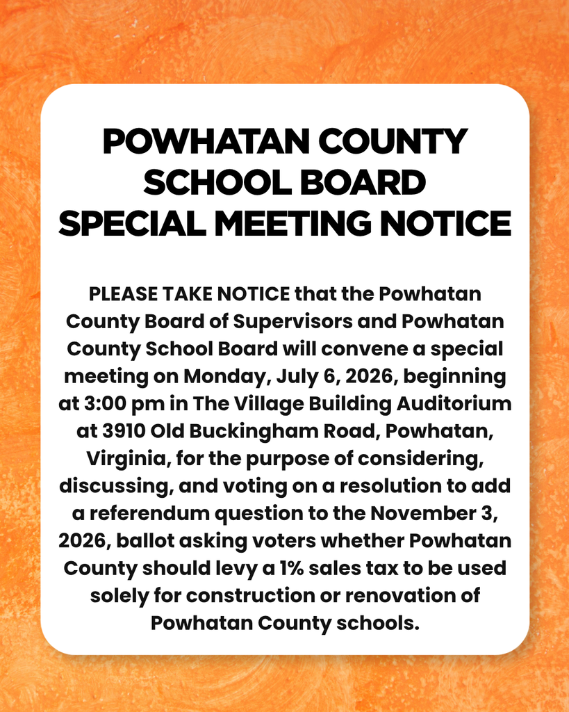 Powhatan County School Board Special Meeting Notice. PLEASE TAKE NOTICE that the Powhatan County Board of Supervisors and Powhatan County School Board will convene a special meeting on Monday, July 6, 2026, beginning at 3:00 pm in The Village Building Auditorium at 3910 Old Buckingham Road, Powhatan, Virginia, for the purpose of considering, discussing, and voting on a resolution to add a referendum question to the November 3, 2026, ballot asking voters whether Powhatan County should levy a 1% sales tax to be used solely for construction or renovation of Powhatan County schools. 