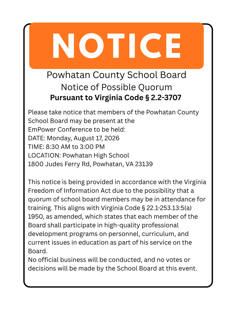 Text: Notice. Powhatan County School Board Notice of Possible Quorum Pursuant to Virginia Code § 2.2-3707 Please take notice that members of the Powhatan County School Board may be present at the EmPower Conference to be held: DATE: Monday, August 17, 2026 TIME: 8:30 AM to 3:00 PM LOCATION: Powhatan High School 1800 Judes Ferry Rd, Powhatan, VA 23139 This notice is being provided in accordance with the Virginia Freedom of Information Act due to the possibility that a quorum of school board members may be in attendance for training. This aligns with Virginia Code § 22.1-253.13:5(a) 1950, as amended, which states that each member of the Board shall participate in high-quality professional development programs on personnel, curriculum, and current issues in education as part of his service on the Board. No official business will be conducted, and no votes or decisions will be made by the School Board at this event.
