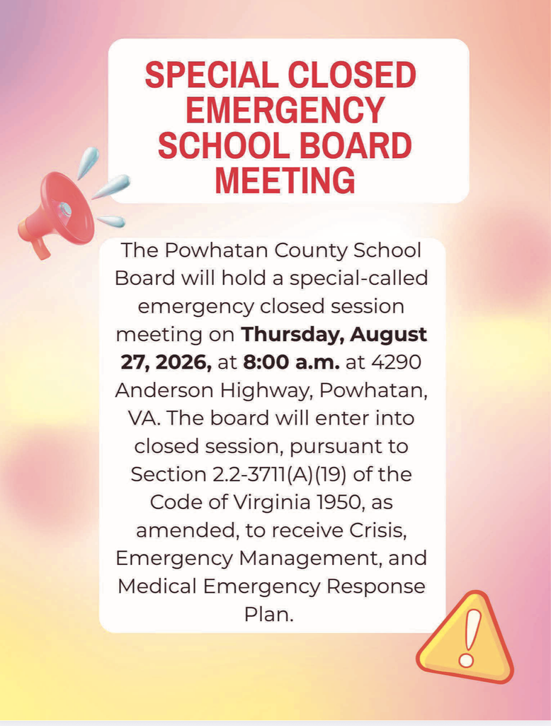 This is a notice of a Special Closed Emergency School Board Meeting. The Powhatan County School Board will hold a special-called emergency closed session meeting on Thursday, August 27, 2026, at 8:00 a.m. at 4290 Anderson Highway, Powhatan, VA. The board will enter into closed session, pursuant to Section 2.2-3711(A) (19) of the Code of Virginia 1950, as amended, to receive Crisis, Emergency Management, and Medical Emergency Response Plan.