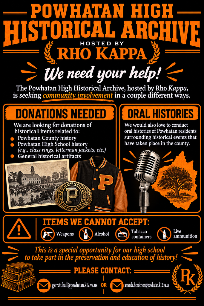 POWHATAN HIGH HISTORICAL ARCHIVE HOSTED BY RHO KAPPA We need your help! The Powhatan High Historical Archive, hosted by Rho Kappa, is seeking community involvement in a couple different ways. DONATIONS NEEDED We are looking for donations of historical items related to: - Powhatan County history - Powhatan High School history (e.g., class rings, letterman jackets, etc.) - General historical artifacts ORAL HISTORIES We would also love to conduct oral histories of Powhatan residents surrounding historical events that have taken place in the county. ITEMS WE CANNOT ACCEPT: - Weapons - Alcohol - Tobacco containers - Live ammunition This is a special opportunity for our high school to take part in the preservation and education of history! PLEASE CONTACT: garrett.hall@powhatan.k12.va.us OR amanda.henderson@powhatan.k12.va.us