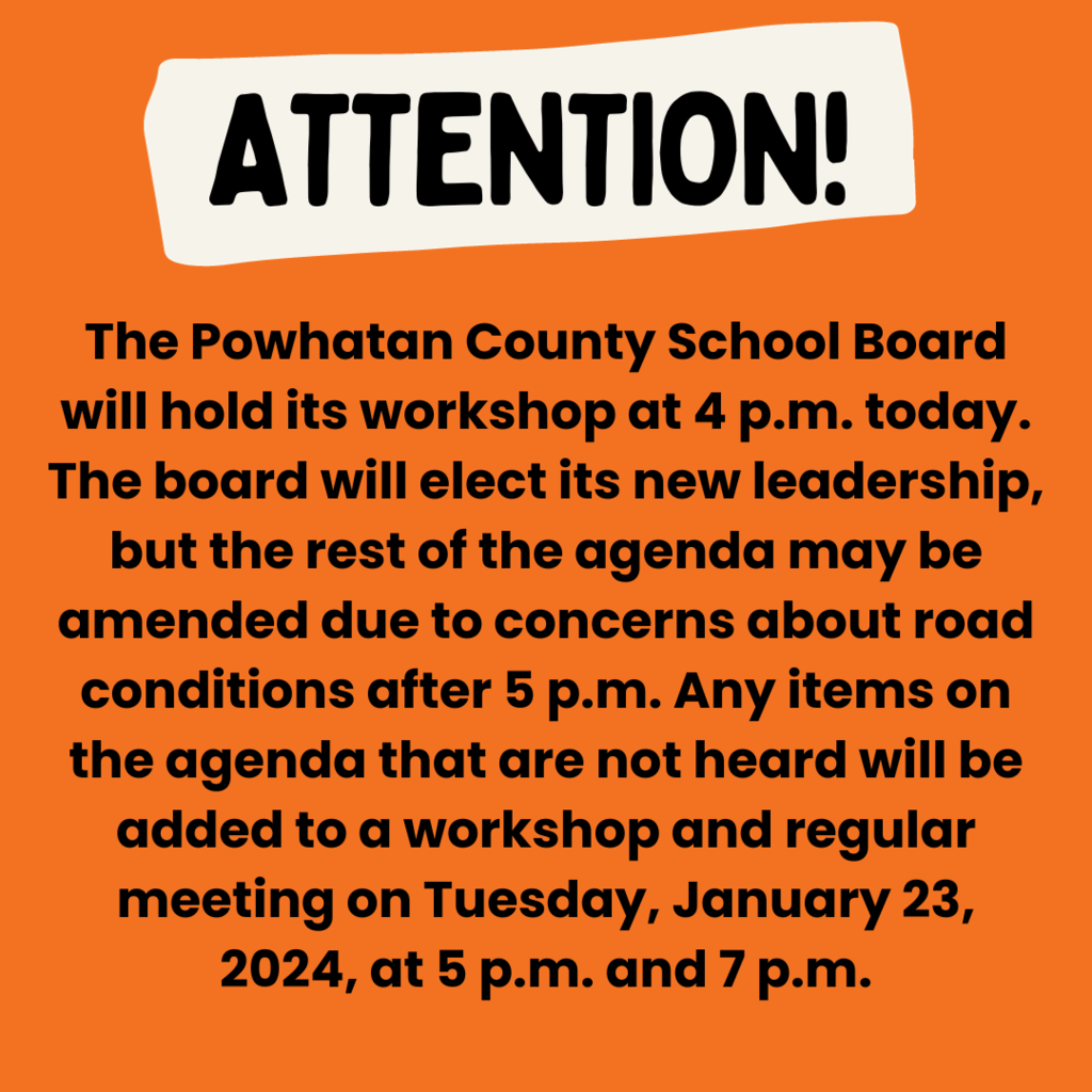 Text that says Attention. The Powhatan County School Board will hold its workshop at 4 p.m. today. The board will elect its leadership for 2024, but the rest of the agenda may be amended due to concerns about road conditions after 5 p.m. Any items on the agenda that are not heard will be added to a workshop and regular meeting on Tuesday, January 23, 2024, at 5 p.m. and 7 p.m., respectively.