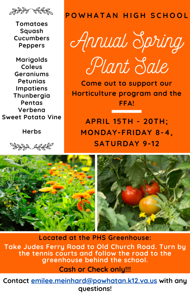 Text that reads: Powhatan High School’s FFA and Horticulture program are back with their annual Spring Plant Sale. Come out and support our students by purchasing the plants they have grown from April 15-20 (Monday-Friday 8 a.m.-4 p.m., Saturday 9 a.m.-12 p.m.in the PHS Greenhouse. Take Judes Ferry Road to Old Church Road. Turn by the tennis courts and follow the road to the greenhouse behind the school. Plants for sale include: tomatoes, squash, cucumbers, peppers, marigolds, coleus, geraniums, petunias, impatiens, thunbergia, pentas, verbena, sweet potato vine, and assorted herbs. Payment is by cash or check only. Contact emilee.meinhard@powhatan.k12.va.us with any questions.