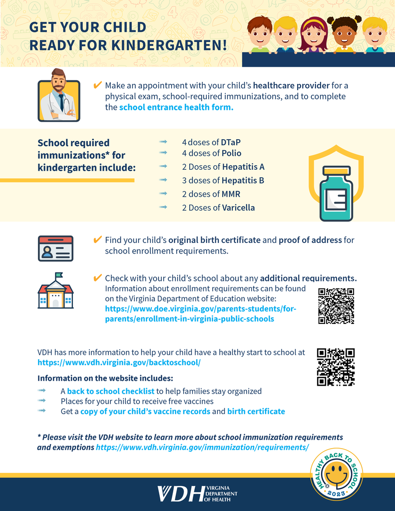Text that reads: GET YOUR CHILD READY FOR KINDERGARTEN! 4 Make an appointment with your child’s healthcare provider for a physical exam, school-required immunizations, and to complete the school entrance health form. School required immunizations* for kindergarten include: ß 4 doses of DTaP ß 4 doses of Polio ß 2 Doses of Hepatitis A ß 3 doses of Hepatitis B ß 2 doses of MMR ß 2 Doses of Varicella 4 Find your child’s original birth certificate and proof of address for school enrollment requirements. 4 Check with your child’s school about any additional requirements. Information about enrollment requirements can be found on the Virginia Department of Education website: https://www.doe.virginia.gov/parents-students/forparents/ enrollment-in-virginia-public-schools VDH has more information to help your child have a healthy start to school at https://www.vdh.virginia.gov/backtoschool/ Information on the website includes: ß A back to school checklist to help families stay organized ß Places for your child to receive free vaccines ß Get a copy of your child’s vaccine records and birth certificate * Please visit the VDH website to learn more about school immunization requirements and exemptions https://www.vdh.virginia.gov/immunization/requirements/ 2023 • HEALTHY BACK TO SCHOOL •