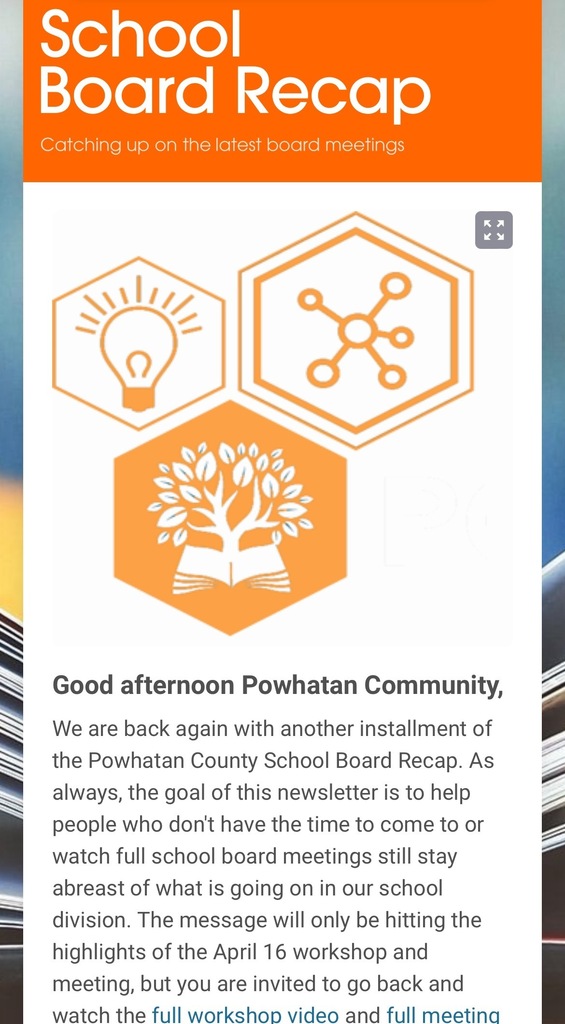 Screenshot of the School Board recap newsletter. Text that reads: School Board Recap Catching up on the latest board meetings Three hexagons logo. Good afternoon Powhatan Community, We are back again with another installment of the Powhatan County School Board Recap. As always, the goal of this newsletter is to help people who don't have the time to come to or watch full school board meetings still stay abreast of what is going on in our school division. The message will only be hitting the highlights of the April 16 workshop and meeting, but you are invited to go back and watch the full workshop video and full meeting