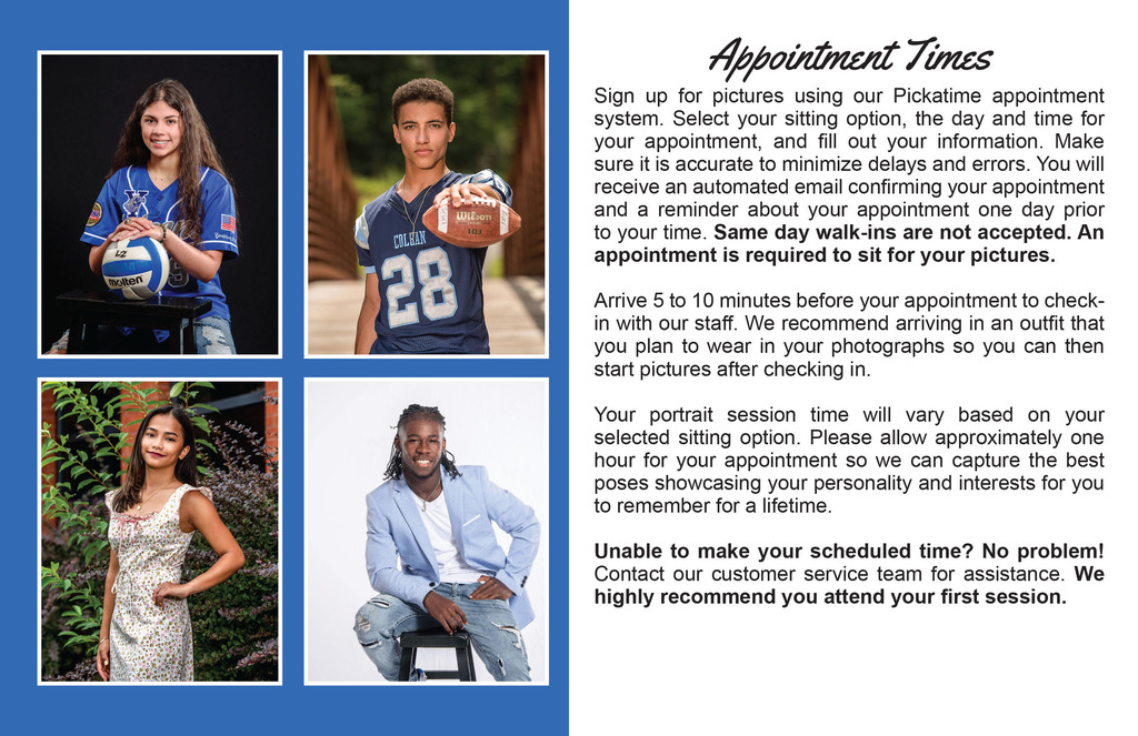 Four student portraits. Text that reads: Appointment Times Sign up for pictures using our Pickatime appointment system. Select your sitting option, the day and time for your appointment, and fill out your information. Make sure it is accurate to minimize delays and errors. You will receive an automated email confirming your appointment and a reminder about your appointment one day prior to your time. Same day walk-ins are not accepted. An appointment is required to sit for your pictures. Arrive 5 to 10 minutes before your appointment to check- in with our staff. We recommend arriving in an outfit that you plan to wear in your photographs so you can then start pictures after checking in. Your portrait session time will vary based on your selected sitting option. Please allow approximately one hour for your appointment so we can capture the best poses showcasing your personality and interests for you to remember for a lifetime. Unable to make your scheduled time? No problem! Contact our customer service team for assistance. We highly recommend you attend your first session.