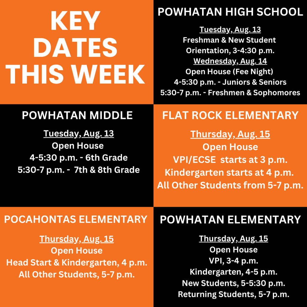Key dates this week Powhatan High School Powhatan Middle Flat Rock Elementary Pocahontas Elementary Powhatan Elementary Tuesday, Aug. 13 Freshman & New Student Orientation, 3-4:30 p.m. Wednesday, Aug. 14 Open House (Fee Night) 4-5:30 p.m. - Juniors & Seniors 5:30-7 p.m. - Freshmen & Sophomores Tuesday, Aug. 13 Open House 4-5:30 p.m. - 6th Grade 5:30-7 p.m. - 7th & 8th Grade Thursday, Aug. 15 Open House VPI/ECSE starts at 3 p.m. Kindergarten starts at 4 p.m. All Other Students from 5-7 p.m. Thursday, Aug. 15 Open House VPI, 3-4 p.m. Kindergarten, 4-5 p.m. New Students, 5-5:30 p.m. Returning Students, 5-7 p.m. Thursday, Aug. 15 Open House Head Start & Kindergarten, 4 p.m. All Other Students, 5-7 p.m.