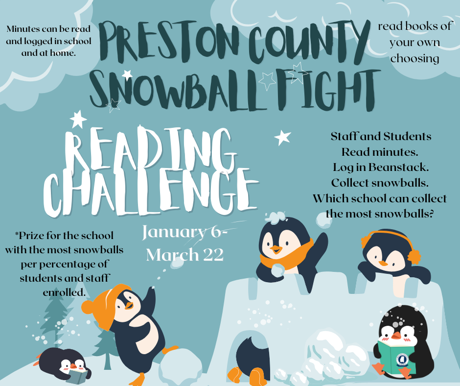 Preston County Schools Snowball Fight Reading Challenge - January 6 - March 22, 2024. Minutes can be read and logged in school and at home. Read books of your own choosing. Staff and students read minutes. Log in Beanstack. Collect snowballs. Which school can collect the most snowballs? Prize for school with the most snowballs per percentage of students and staff enrolled.