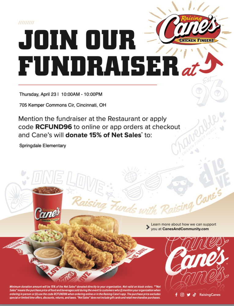 Dine to Donate at Cane's for Springdale Elementary School Flyer shows chicken fingers and fries, with Raising Cane's logo and information about the Dine to Donate at Cane's for Springdale Elementary School Thursday, April 23, from 10:00 AM - 10:00 PM 705 Kemper Commons Circle Mention the fundraiser or apply code RCFUND96  Disclaimer:  The Princeton City School District has approved the distribution of this flyer as a community service. No endorsement of the products or services, however, is stated or implied.   El Distrito Escolar de la Ciudad de Princeton ha aprobado la distribución de este folleto como un servicio comunitario. Sin embargo, no se declara ni implica ningún endoso de los productos o servicios.
