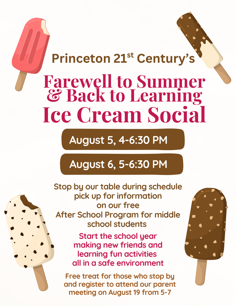 Princeton 21st Century's Farewell to Summer & Back to Learning Ice Cream Social August 5, 4-6:30 PM August 6, 5-6:30 PM Stop by our table during schedule pick up for information on our free After School Program for middle school students. Start the school year making new friends and learning fun activities all in a safe environment. Free treat for those who stop by and register to attend our parent meeting on August 19 from 5-7.