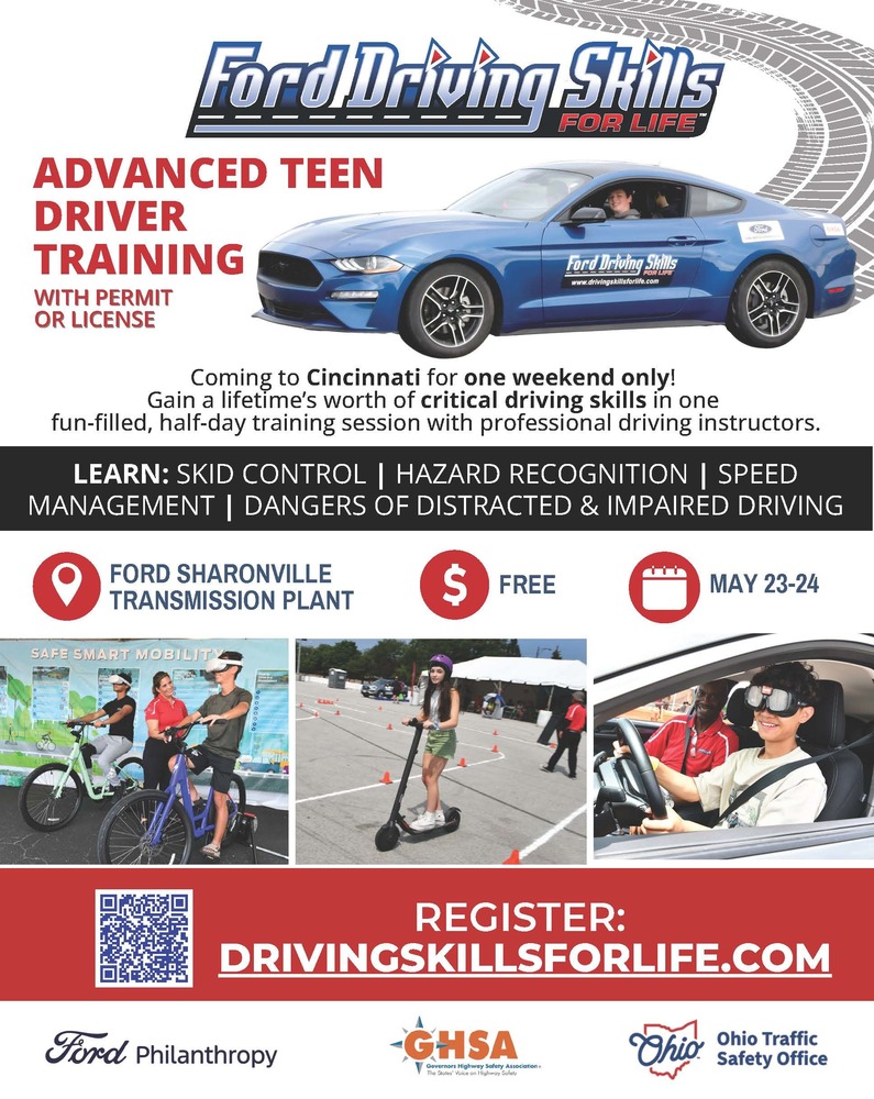 Ford Driving Skills ADVANCED TEEN DRIVER TRAINING WITH PERMIT OR LICENSE FOR LIFE Coming to Cincinnati for one weekend only! Gain a lifetime's worth of critical driving skills in one fun-filled, half-day training session with professional driving instructors. LEARN: SKID CONTROL | HAZARD RECOGNITION | SPEED MANAGEMENT | DANGERS OF DISTRACTED & IMPAIRED DRIVING Location: FORD SHARONVILLE TRANSMISSION PLANT Cost: $ FREE Date: MAY 23-24 REGISTER: DRIVINGSKILLSFORLIFE.COM Ford Philanthropy - GHSA - Governors Highway Safety Association - The States' Voice on Highway Safety - Ohio - Ohio Traffic Safety Office Disclaimer:  The Princeton City School District has approved the distribution of this flyer as a community service. No endorsement of the products or services, however, is stated or implied.   El Distrito Escolar de la Ciudad de Princeton ha aprobado la distribución de este folleto como un servicio comunitario. Sin embargo, no se declara ni implica ningún endoso de los productos o servicios.