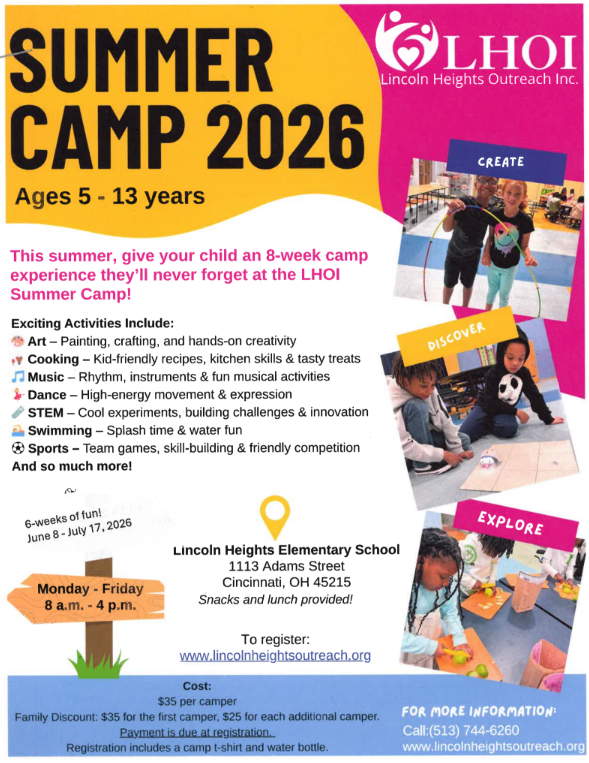 SUMMER CAMP 2026 Ages 5 - 13 years This summer, give your child an 8-week camp experience they'll never forget at the LHOI Summer Camp! Exciting Activities Include: - Art: Painting, crafting, and hands-on creativity - Cooking: Kid-friendly recipes, kitchen skills & tasty treats - Music: Rhythm, instruments & fun musical activities - Dance: High-energy movement & expression - STEM: Cool experiments, building challenges & innovation - Swimming: Splash time & water fun - Sports: Team games, skill-building & friendly competition - And so much more! LHOI Lincoln Heights Outreach Inc. DISCOVER CREATE 6-weeks of fun! June 8-July 17, 2026 Monday - Friday 8 a.m. - 4 p.m. Lincoln Heights Elementary School 1113 Adams Street Cincinnati, OH 45215 Snacks and lunch provided! To register: www.lincolnheightsoutreach.org Cost: $35 per camper Family Discount: $35 for the first camper, $25 for each additional camper. Payment is due at registration. Registration includes a camp t-shirt and water bottle. FOR MORE INFORMATION: Call: (513) 744-6260 www.lincolnheightsoutreach.org