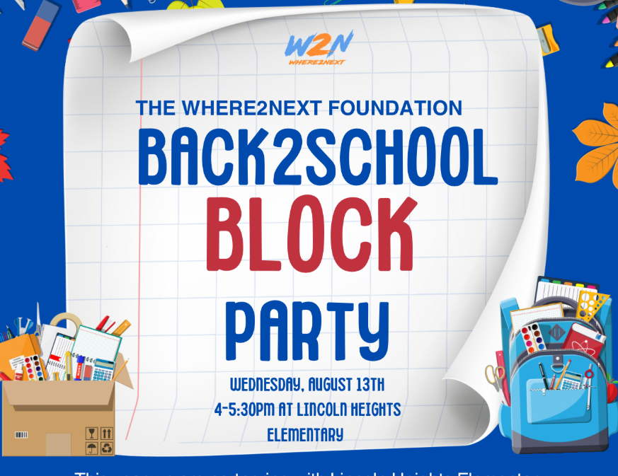 The WHERE2NEXT Foundation invites you to attend the Back 2 School BLOCK PARTY! Wednesday, August 13, 2025 4:00-5:30 PM Lincoln Heights Elementary