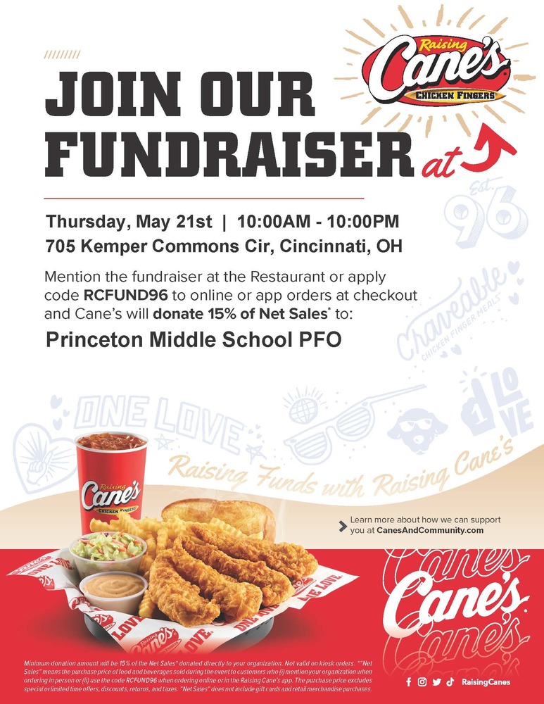 JOIN OUR FUNDRAISER Thursday, May 21st | 10:00AM - 10:00PM 705 Kemper Commons Cir, Cincinnati, OH Mention the fundraiser at the Restaurant or apply code RCFUND96 to online or app orders at checkout and Cane's will donate 15% of Net Sales* to: Princeton Middle School PFO Minimum donation amount will be 15% of the Net Sales* donated directly to your organization. Not valid on kiosk orders. "Net Sales" means the purchase price of food and beverages sold during the event to customers who (i) mention your organization when ordering in person or (ii) use the code RCFUND96 when ordering online or in the Raising Cane's app. The purchase price excludes special or limited time offers, discounts, returns, and taxes. "Net Sales" does not include gift cards and retail merchandise purchases. Learn more about how we can support you at CanesAndCommunity.com Disclaimer: The Princeton City School District has approved the distribution of this flyer as a community service. No endorsement of the products or services, however, is stated or implied. El Distrito Escolar de la Ciudad de Princeton ha aprobado la distribución de este folleto como un servicio comunitario. Sin embargo, no se declara ni implica ningún endoso de los productos o servicios.