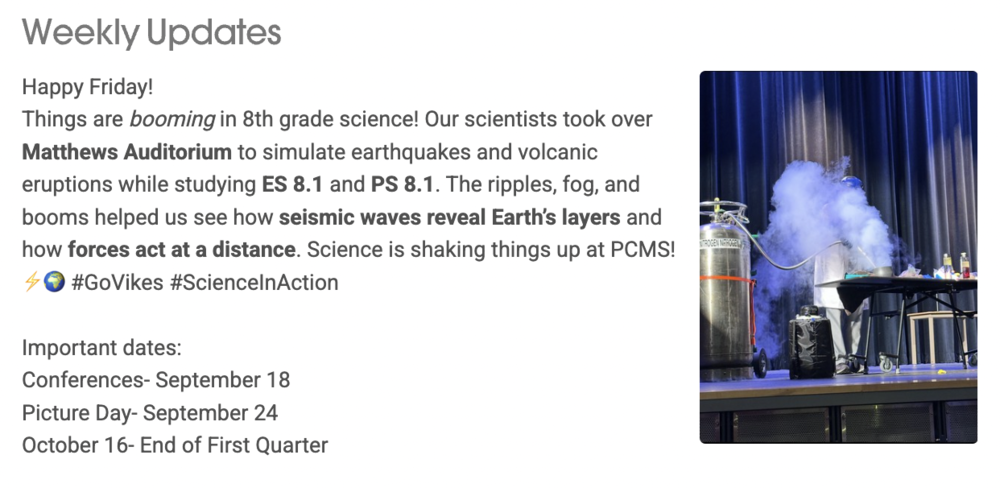 Weekly Updates User uploaded image zoom_out_map Happy Friday!  Things are booming in 8th grade science! Our scientists took over Matthews Auditorium to simulate earthquakes and volcanic eruptions while studying ES 8.1 and PS 8.1. The ripples, fog, and booms helped us see how seismic waves reveal Earth’s layers and how forces act at a distance. Science is shaking things up at PCMS! ⚡🌍 #GoVikes #ScienceInAction    Important dates:  Conferences- September 18  Picture Day- September 24  October 16- End of First Quarter; a photo of a gas exploding experiment happening on the stage in Matthews Auditorium.