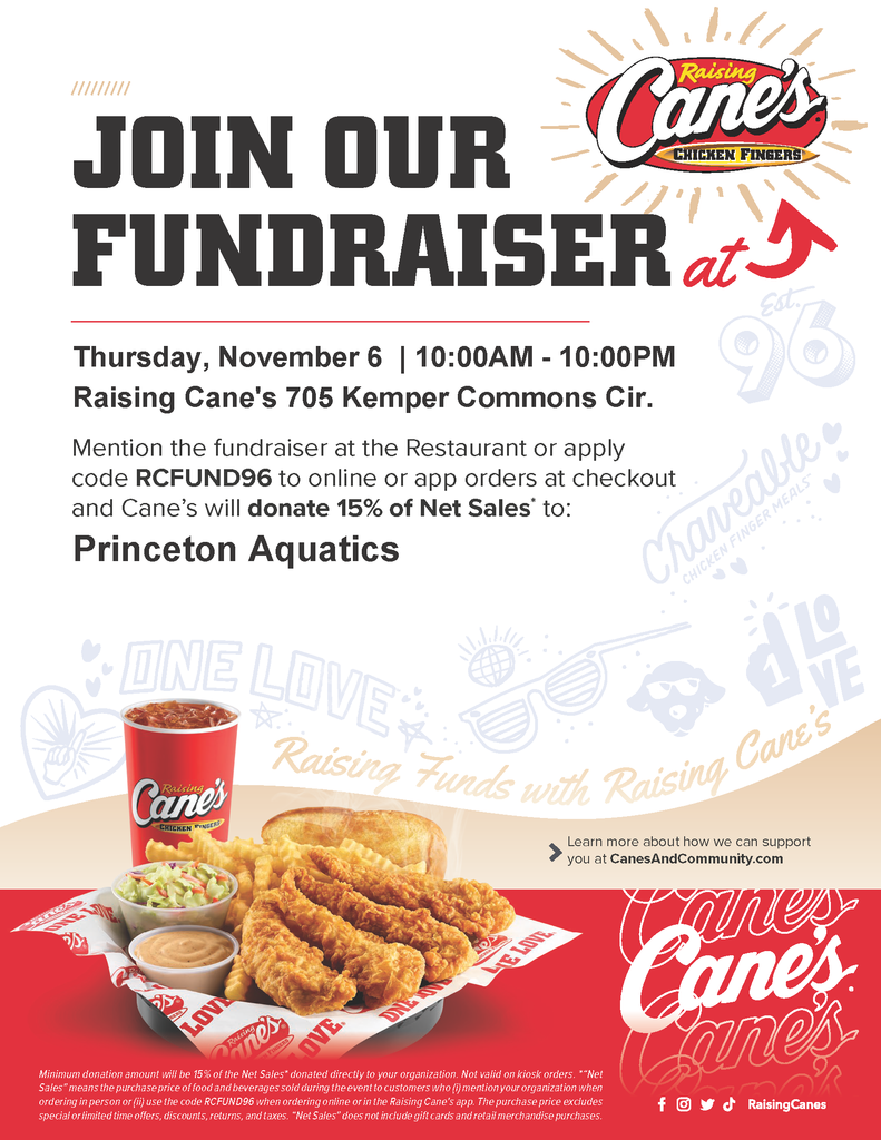 Raising Cane's Flyer for Dine to Donate with canes's logos and images.  Text reads: Join our fundraisr at Canes, Thursday, November 6, 10 am - 10PM Raising Canes 705 Kemper Commons Cir. Mention the fundraiser at the Resturant or apply code RCFUND96 to online or app orders at  checkout and Cane's will donate 15% of Net Sales to: Princeton Aquatics