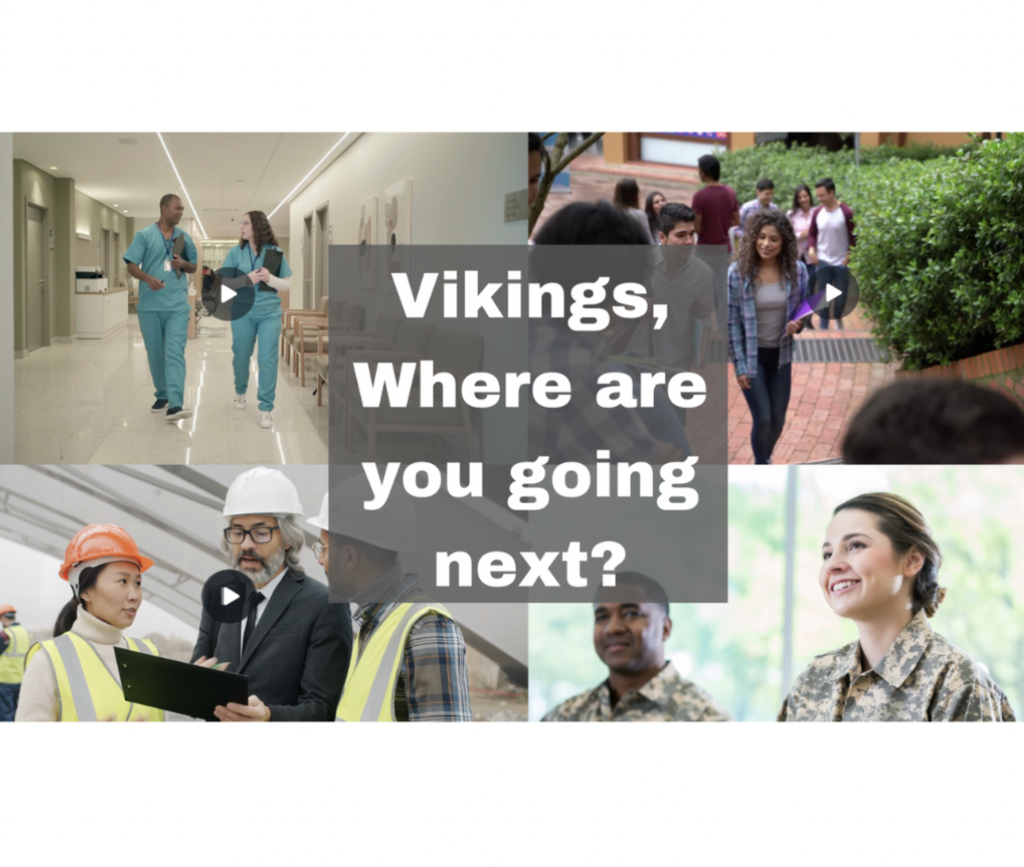 Four photos of depicting our mission of college, career, and life success, with two people wearing medical scrubs walking in a hallway at a hospital type setting, students walking up brick staircase at a university, three people wearing construction hats and vets consulting with a tablet, and two people wearing Army fatigues in a brightly lit room with windows behind them. In the center there is a gray box, with white text that says: Vikikings, Where are you going next?