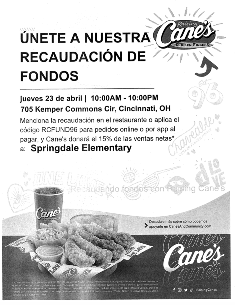 Dine to Donate at Cane's for Springdale Elementary School Flyer shows chicken fingers and fries, with Raising Cane's logo and information about the Dine to Donate at Cane's for Springdale Elementary School Thursday, April 23, from 10:00 AM - 10:00 PM 705 Kemper Commons Circle Mention the fundraiser or apply code RCFUND96  Disclaimer:  The Princeton City School District has approved the distribution of this flyer as a community service. No endorsement of the products or services, however, is stated or implied.   El Distrito Escolar de la Ciudad de Princeton ha aprobado la distribución de este folleto como un servicio comunitario. Sin embargo, no se declara ni implica ningún endoso de los productos o servicios.