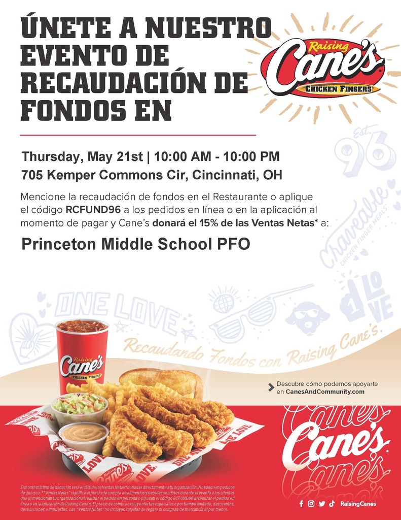 JOIN OUR FUNDRAISER Thursday, May 21st | 10:00AM - 10:00PM 705 Kemper Commons Cir, Cincinnati, OH Mention the fundraiser at the Restaurant or apply code RCFUND96 to online or app orders at checkout and Cane's will donate 15% of Net Sales* to: Princeton Middle School PFO Minimum donation amount will be 15% of the Net Sales* donated directly to your organization. Not valid on kiosk orders. "Net Sales" means the purchase price of food and beverages sold during the event to customers who (i) mention your organization when ordering in person or (ii) use the code RCFUND96 when ordering online or in the Raising Cane's app. The purchase price excludes special or limited time offers, discounts, returns, and taxes. "Net Sales" does not include gift cards and retail merchandise purchases. Learn more about how we can support you at CanesAndCommunity.com Disclaimer: The Princeton City School District has approved the distribution of this flyer as a community service. No endorsement of the products or services, however, is stated or implied. El Distrito Escolar de la Ciudad de Princeton ha aprobado la distribución de este folleto como un servicio comunitario. Sin embargo, no se declara ni implica ningún endoso de los productos o servicios.