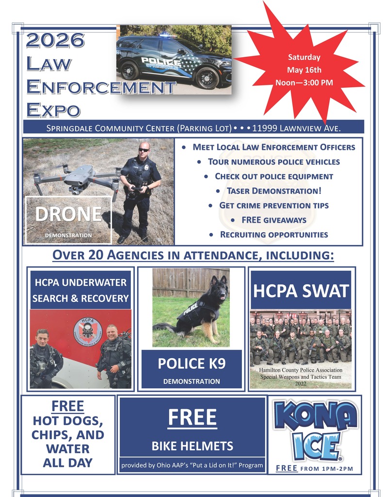 Law Enforcement Expo  Date: Saturday, May 16th Time: Noon–3:00 PM Location: Springdale Community Center (Parking Lot) Address: 11999 Lawnview Ave.  Event Highlights: - Drone Demonstration - Meet Local Law Enforcement Officers - Tour Numerous Police Vehicles - Check Out Police Equipment - Taser Demonstration! - Get Crime Prevention Tips - Free Giveaways - Recruiting Opportunities  Over 20 Agencies in Attendance, Including: - HCPA Underwater Search & Recovery - HCPA SWAT - HCPA Police - Police K9 Demonstration  Free Food: - Free Hot Dogs, Chips, and Water All Day - Free Bike Helmets provided by Ohio AAP's "Put a Lid on It!" Program - Kona Ice Free from 1 PM-2 PM  Disclaimer: The Princeton City School District has approved the distribution of this flyer as a community service. No endorsement of the products or services, however, is stated or implied.   El Distrito Escolar de la Ciudad de Princeton ha aprobado la distribución de este folleto como un servicio comunitario. Sin embargo, no se declara ni implica ningún endoso de los productos o servicios.