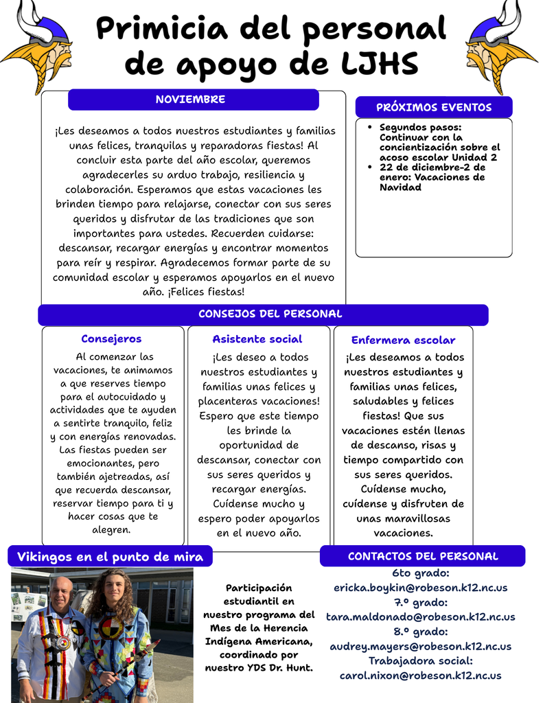 Here’s what you’ll find inside this month’s flyer: ✨ Holiday Wishes & Encouragement Our support team sends warm wishes for a joyful, peaceful, and restorative break. Remember to take time to rest, recharge, and enjoy moments with loved ones. 📅 Upcoming Events • Second Steps: Continuing Bullying Awareness Unit 2 • Christmas Break: December 22 – January 2 💡 Tips From Our Support Staff Helpful reminders about self-care, staying healthy, and making time for what brings you joy. 🎉 Vikings Spotlight Celebrating student participation in our American Indian Heritage Month program, coordinated by Dr. Hunt! 📬 Staff Contacts Contact information for our support team is included for 6th, 7th, and 8th grade, along with our social worker. We’re grateful for the amazing students, families, and staff that make LJHS such a special community. Wishing everyone a wonderful holiday season!