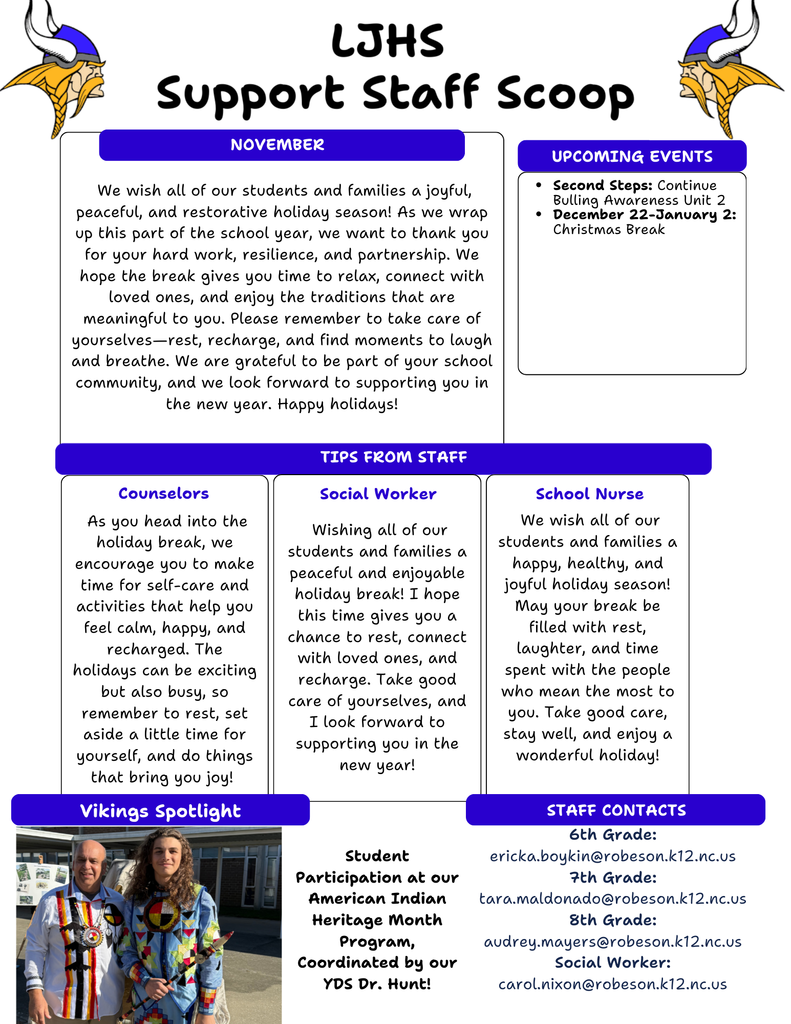 Here’s what you’ll find inside this month’s flyer: ✨ Holiday Wishes & Encouragement Our support team sends warm wishes for a joyful, peaceful, and restorative break. Remember to take time to rest, recharge, and enjoy moments with loved ones. 📅 Upcoming Events • Second Steps: Continuing Bullying Awareness Unit 2 • Christmas Break: December 22 – January 2 💡 Tips From Our Support Staff Helpful reminders about self-care, staying healthy, and making time for what brings you joy. 🎉 Vikings Spotlight Celebrating student participation in our American Indian Heritage Month program, coordinated by Dr. Hunt! 📬 Staff Contacts Contact information for our support team is included for 6th, 7th, and 8th grade, along with our social worker. We’re grateful for the amazing students, families, and staff that make LJHS such a special community. Wishing everyone a wonderful holiday season!