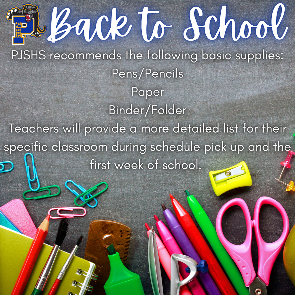 PJSHS recommends the following basic supplies: Pens/Pencils Paper Binder/Folder Teachers will provide a more detailed list for their specific classroom during schedule pick up and the first week of school.