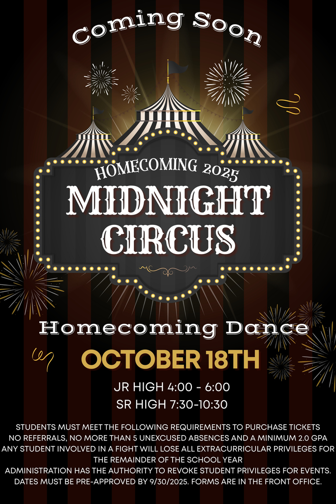 Homecoming Dance - Midnight Circus - 10/18/25 - Jr High 4-6pm - Sr High 7:30-10:30pm - Students must meet the following requirements: no referrals, no more than 5 unexcused absences, min 2.0 GPA, no fights - Admin has the authority to revoke student privileges - dates must be pre-approved by 9/30/25 - forms are in the front office