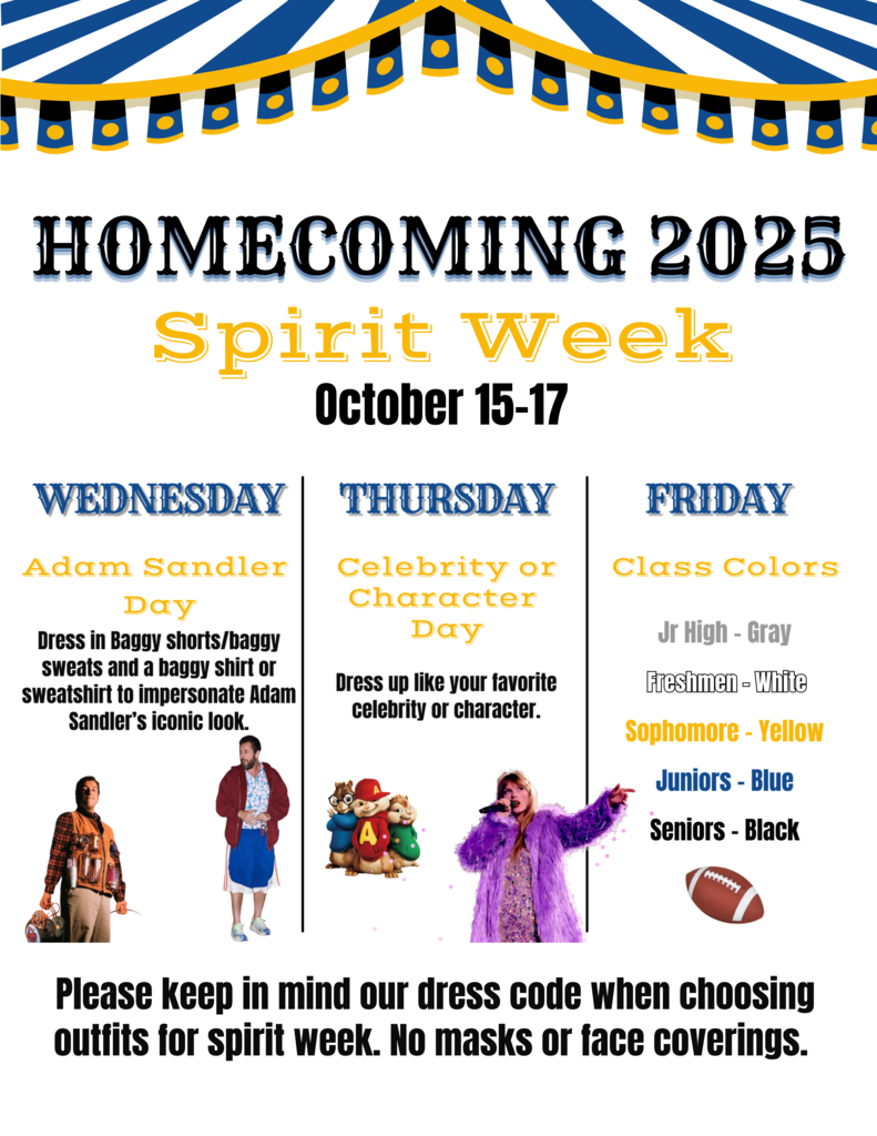 Homecoming Spirit Week - 10/15-17 - Dress up days: Wednesday - Adam Sandler Day, Thursday: Celebrity or Character Day, Friday: Class Colors:  Jr high - grey, 9th- white, 10th- yellow, 11th - blue, 12th- black - keep dress code in mind - no masks or face coverings