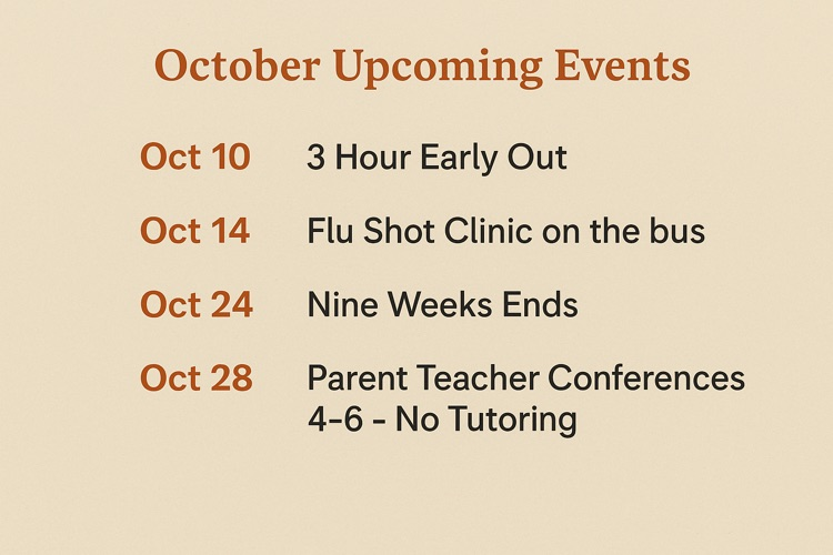October: Upcoming Events  Oct 10:  3 Hour Early Out Oct 14:  Flu Shot Clinic on the bus  Oct 24:  Nine Weeks Ends   Oct 28:  Parent Teacher Conferences 4-6 - No Tutoring