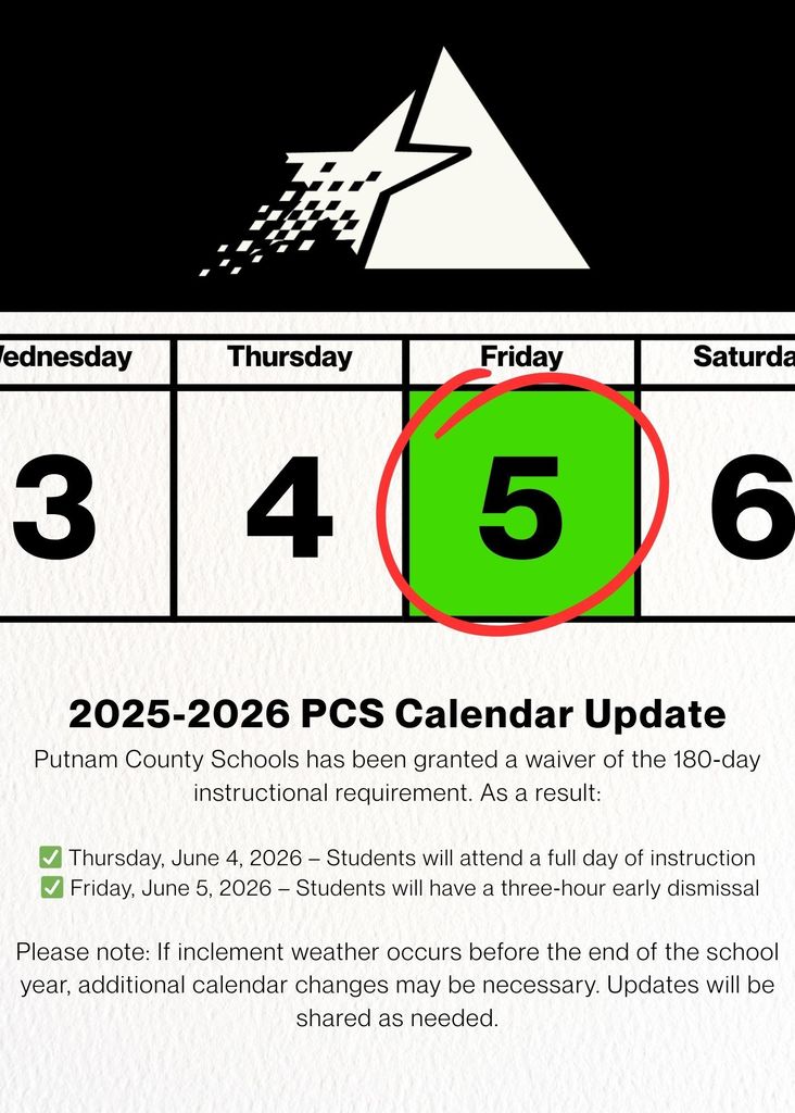📅 2025–2026 School Calendar Update Putnam County Schools has been granted a waiver of the 180‑day instructional requirement for students. As a result, the following end‑of‑year schedule will be in effect: ✅ Thursday, June 4, 2026 – Students will attend a full day of instruction ✅ Friday, June 5, 2026 – Students will have a three‑hour early dismissal Please note: If inclement weather occurs between now and the end of the school year, additional changes to the school calendar may be necessary. Any updates will be communicated promptly through our official channels.