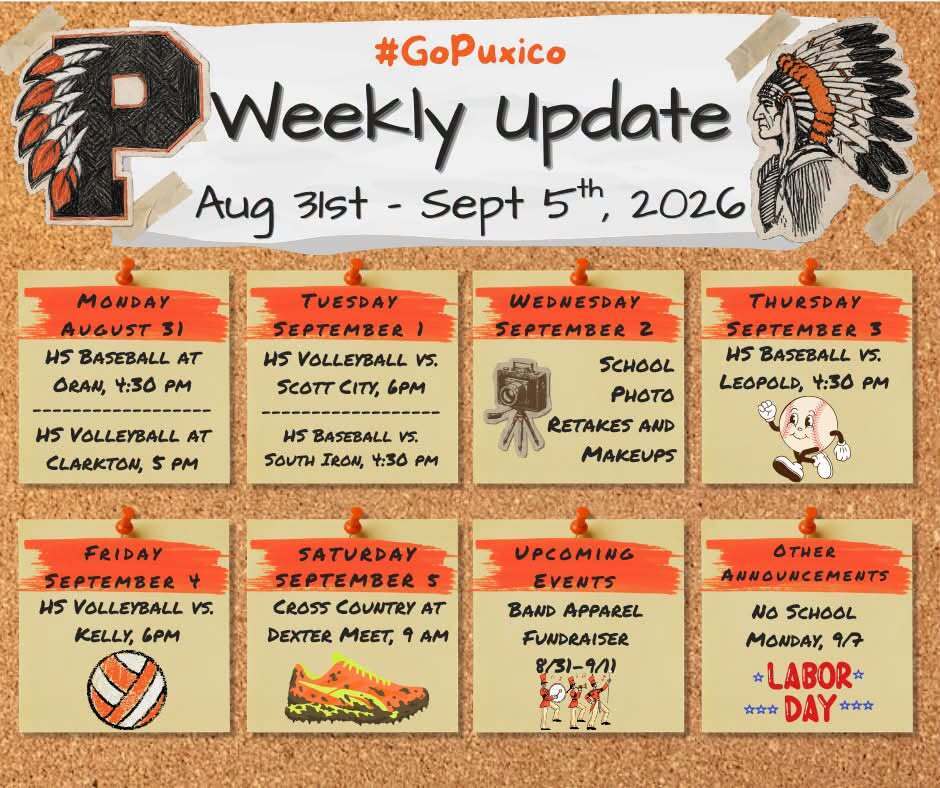 🧡🖤 Puxico Weekly Update 🧡🖤 Aug. 31 – Sept. 5, 2026 #GoPuxico 📅 Monday, August 31 ⚾ HS Baseball at Oran — 5:30 PM 🏐 HS Volleyball at Clarkton — 5:00 PM 📅 Tuesday, September 1 🏐 HS Volleyball vs. Scott City — 6:00 PM ⚾ HS Baseball vs. South Iron — 4:30 PM 📅 Wednesday, September 2 School Photo Retakes and Makeups 📅 Thursday, September 3 ⚾ HS Baseball vs. Leopold — 4:30 PM 📅 Friday, September 4 🏐 HS Volleyball vs. Kelly — 6:00 PM 📅 Saturday, September 5 🏃 Cross Country at Dexter Meet — 9:00 AM 📢 Upcoming Events 🎺 Band Apparel Fundraiser — 8/31–9/11 📣 Other Announcement 🇺🇸 No School Monday, Sept. 7 — Labor Day Go Indians! 🧡🖤 #GoPuxico