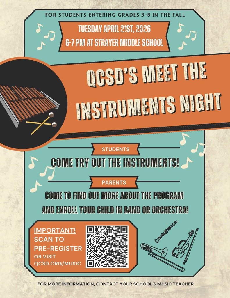 “Meet The Instruments Night” and parent meeting will be held Tuesday April 21st from 6-7:00pm at Strayer Middle School. This event is for any student who might like to learn a musical instrument next year in the band and orchestra program! (Current band and orchestra students do not need to attend this event unless you are considering learning a new instrument.) At "Meet the Instruments Night" your child will get to try out their top 3 instrument choices before you enroll in the program and get an instrument for them. Parents will also learn more about the QCSD band and orchestra program, get to meet the teachers, learn about instrument rentals, and ask any questions. You must pre-register for this event, so we will know our anticipated attendance and can provide the correct amount of supplies (mouthpieces, reeds, etc.). Please click the link below to register: https://docs.google.com/forms/d/e/1FAIpQLSfp6cv8KWKc_RzqztqbtccME9wXF0wfzLUHlRczFxORMjmIcw/viewform *Registering for “Meet The Instruments Night” does not enroll your child in the program. It simply allows the students an opportunity to try out the instruments before you rent, purchase, or borrow an instrument. If you have questions, please contact your school’s music teacher. Visit qcsd.org/music and click the CONTACT page to find their contact information. There’s an instrument for everyone, we just need to find the right fit for your child!