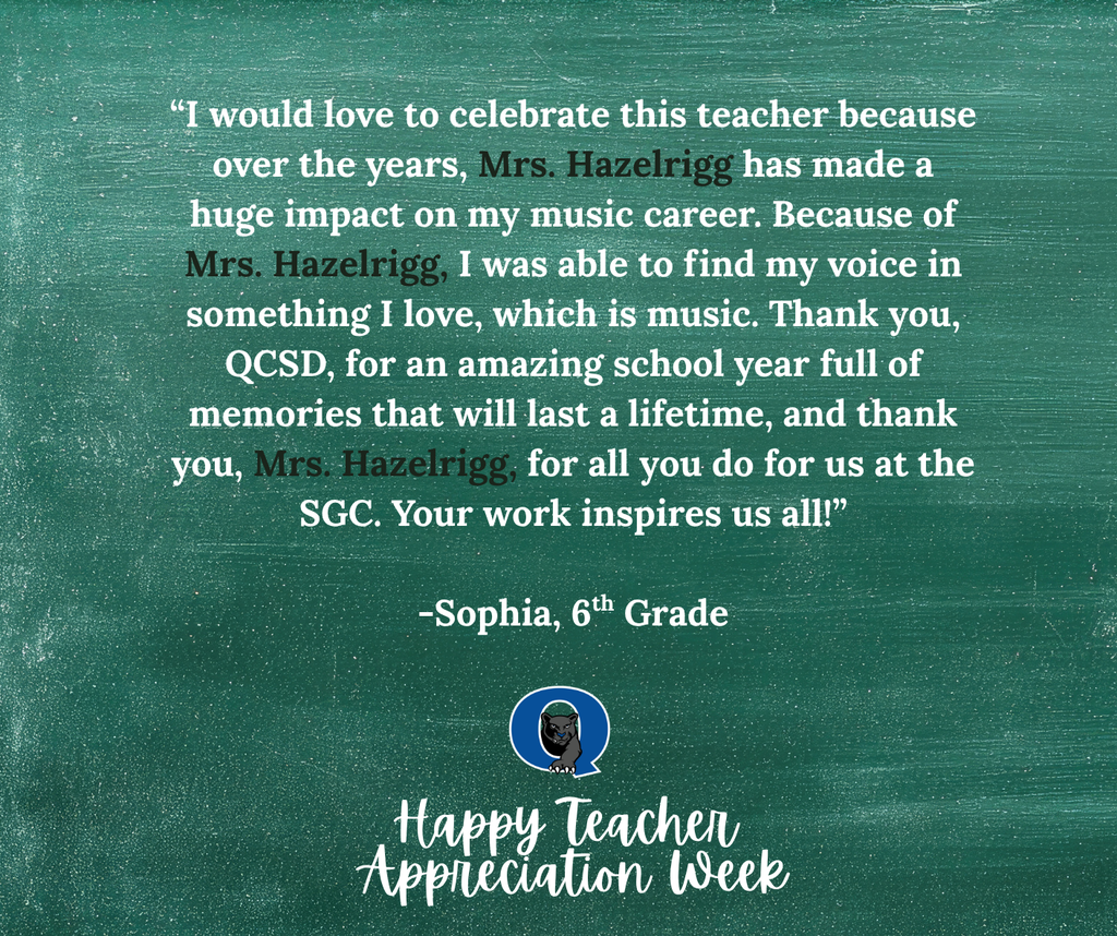 This week, we are celebrating teachers from across the QCSD with Teacher Appreciation Week! Join the celebration and send a kind note to your QCSD teacher, past or present, and we’ll make sure they receive it! You may even see it posted here, like this kind message for Mrs. Hazelrigg of the Sixth Grade Center from 6th grader Sophia: “I would love to celebrate this teacher because over the years, Mrs. Hazelrigg has made a huge impact on my music career. Because of Mrs. Hazelrigg, I was able to find my voice in something I love, which is music. Thank you, QCSD, for an amazing school year full of memories that will last a lifetime, and thank you, Mrs. Hazelrigg, for all you do for us at the SGC. Your work inspires us all!" To send your QCSD teacher a note of thanks, simply click the link below: https://docs.google.com/forms/d/e/1FAIpQLSdSIMftwBr0kVg_jW9l-5T4g8-xGWNOFb9DbD_Rie_5MZdWTg/viewform