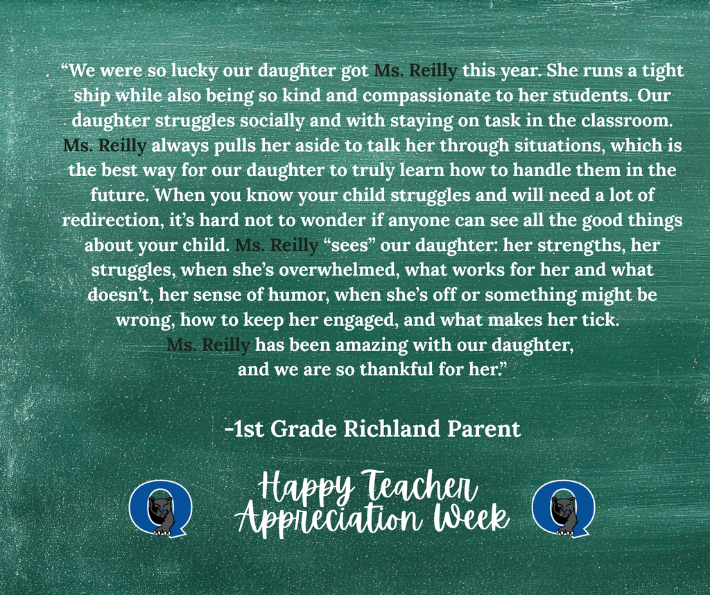 This week, we are celebrating teachers from across the QCSD for Teacher Appreciation Week! Join the celebration and send a kind note to your Richland teacher, past or present, and we’ll make sure they receive it! You may even see it posted here, like this kind message for Ms. Reilly from one of her 1st-grade parents: “We were so lucky our daughter got Ms. Reilly this year. She runs a tight ship while also being so kind and compassionate to her students. Our daughter struggles socially and with staying on task in the classroom. Ms. Reilly always pulls her aside to talk her through situations, which is the best way for our daughter to truly learn how to handle them in the future. When you know your child struggles and will need a lot of redirection, it’s hard not to wonder if anyone can see all the good things about your child. Ms. Reilly “sees” our daughter: her strengths, her struggles, when she’s overwhelmed, what works for her and what doesn’t, her sense of humor, when she’s off, or something might be wrong, how to keep her engaged, and what makes her tick. Ms. Reilly has been amazing with our daughter, and we are so thankful for her.” THANK YOU, MS. REILLY, FOR ALL THAT YOU DO!! To send your QCSD teacher a note of thanks, simply click the link below: https://docs.google.com/forms/d/e/1FAIpQLSdSIMftwBr0kVg_jW9l-5T4g8-xGWNOFb9DbD_Rie_5MZdWTg/viewform?usp=sharing&ouid=101106225192949971252