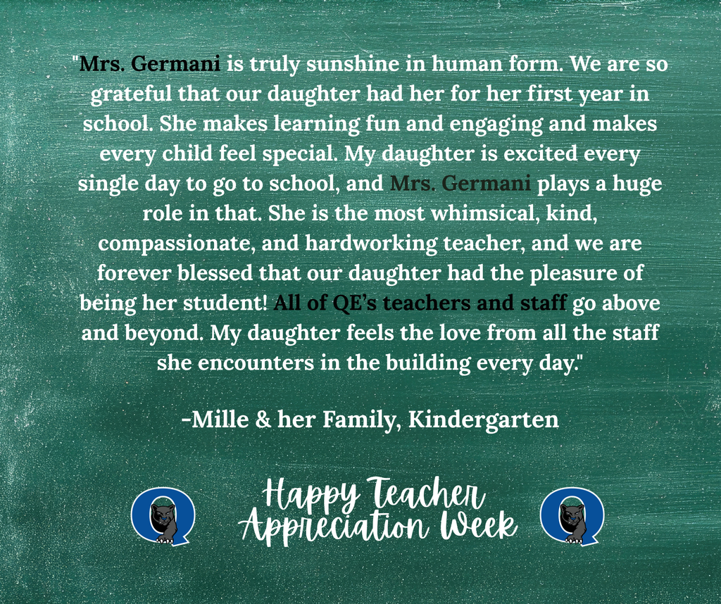 This week, we are celebrating teachers from across the QCSD for Teacher Appreciation Week! Join the celebration and send a kind note to your QE teacher, past or present, and we’ll make sure they receive it! You may even see it posted here, like this kind message for Mrs. Germani from one of her kindergarteners: "Mrs. Germani is truly sunshine in human form. We are so grateful that our daughter had her for her first year in school. She makes learning fun and engaging and makes every child feel special. My daughter is excited every single day to go to school, and Mrs. Germani plays a huge role in that. She is the most whimsical, kind, compassionate, and hardworking teacher, and we are forever blessed that our daughter had the pleasure of being her student! All of QE’s teachers and staff go above and beyond. My daughter feels the love from all the staff she encounters in the building every day." -Millie & her family, Kindergarten THANK YOU, MRS. GERMANI, FOR ALL THAT YOU DO!! To send your QCSD teacher a note of thanks, simply click the link below: https://docs.google.com/forms/d/e/1FAIpQLSdSIMftwBr0kVg_jW9l-5T4g8-xGWNOFb9DbD_Rie_5MZdWTg/viewform?usp=sharing&ouid=101106225192949971252