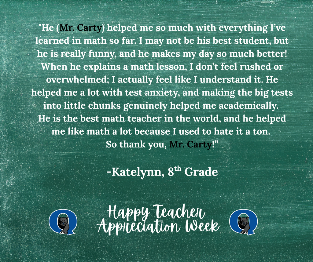 This week, we are celebrating teachers from across the QCSD for Teacher Appreciation Week! Join the celebration and send a kind note to your Strayer teacher, past or present, and we’ll make sure they receive it! You may even see it posted here, like this kind message for Mr. Carty from one of his 8th graders: "He (Mr. Carty) helped me so much with everything I’ve learned in math so far. I may not be his best student, but he is really funny, and he makes my day so much better! When he explains a math lesson, I don’t feel rushed or overwhelmed; I actually feel like I understand it. He helped me a lot with test anxiety, and making the big tests into little chunks genuinely helped me academically. He is the best math teacher in the world, and he helped me like math a lot because I used to hate it a ton. So thank you, Mr. Carty!” -Katelynn, 8th Grade THANK YOU, MR. CARTY, FOR ALL THAT YOU DO!! To send your Strayer teacher a note of thanks, simply click the link below: https://docs.google.com/forms/d/e/1FAIpQLSdSIMftwBr0kVg_jW9l-5T4g8-xGWNOFb9DbD_Rie_5MZdWTg/viewform?usp=sharing&ouid=101106225192949971252