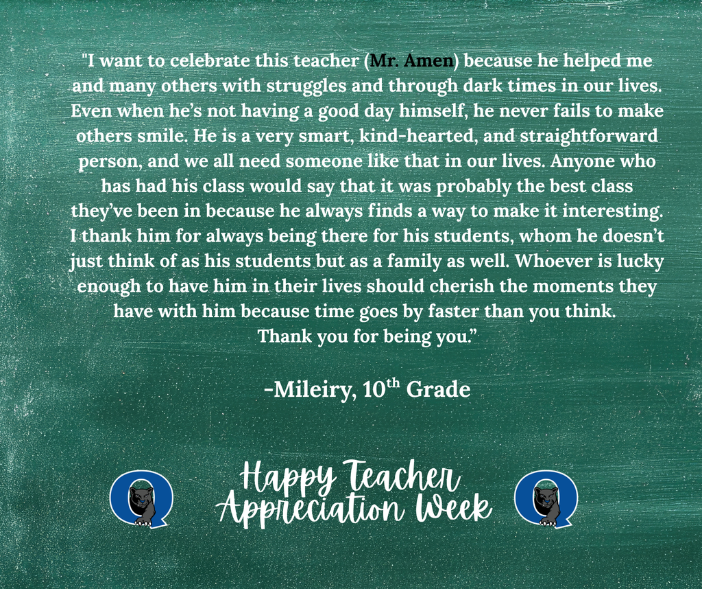This week, we are celebrating teachers from across the QCSD for Teacher Appreciation Week! Join the celebration and send a kind note to your QCHS teacher, past or present, and we’ll make sure they receive it! You may even see it posted here, like this kind message for Mr. Amen from one of his 10th graders:  “I want to celebrate this teacher (Mr. Amen) because he helped me and many others with struggles and through dark times in our lives. Even when he’s not having a good day himself, he never fails to make others smile. He is a very smart, kind-hearted, and straightforward person, and we all need someone like that in our lives. Anyone who has had his class would say that it was probably the best class they’ve been in because he always finds a way to make it interesting. I thank him for always being there for his students, whom he doesn’t just think of as his students but as a family as well. Whoever is lucky enough to have him in their lives should cherish the moments they have with him because time goes by faster than you think. Thank you for being you.”  -Mileiry, 10th Grade   THANK YOU, MR. AMEN, FOR ALL THAT YOU DO!!  To send your QCHS teacher a note of thanks, simply click the link below: https://docs.google.com/forms/d/e/1FAIpQLSdSIMftwBr0kVg_jW9l-5T4g8-xGWNOFb9DbD_Rie_5MZdWTg/viewform?usp=sharing&ouid=101106225192949971252