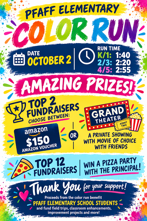Pfaff Color Run is Friday, October 2! We’re so excited to celebrate with our students! Get ready to run, get colorful, and HAVE FUN! Color Run Schedule • K/1st Grade: 1:40 p.m. • 2nd/3rd Grade: 2:20 p.m. • 4th/5th Grade: 2:55 p.m. Parents/guardians are welcome to watch from the designated spectator area. What to Bring • Plastic grocery bag — to carry home colorful items • Towel — to wipe off after the Color Run A Few Things to Know The color powder used during the event is non-toxic and washable, but students should come prepared to get colorful! And there are a few special extras for our runners: FREE Pfaff Color Run T-shirt — generously provided by the Pfaff PTO and Free Press Graphics FREE sunglasses — generously donated by Orthodontic Specialists to help protect students’ eyes during the event We can’t wait to see our Pfaff students covered in color and full of Puma Pride!